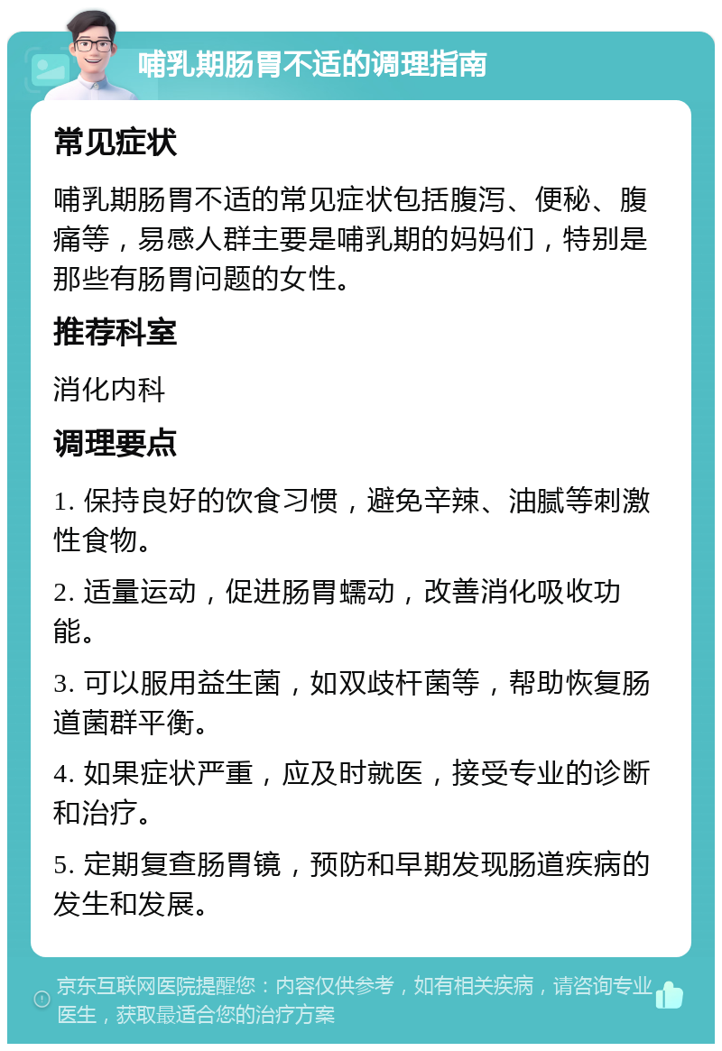 哺乳期肠胃不适的调理指南 常见症状 哺乳期肠胃不适的常见症状包括腹泻、便秘、腹痛等，易感人群主要是哺乳期的妈妈们，特别是那些有肠胃问题的女性。 推荐科室 消化内科 调理要点 1. 保持良好的饮食习惯，避免辛辣、油腻等刺激性食物。 2. 适量运动，促进肠胃蠕动，改善消化吸收功能。 3. 可以服用益生菌，如双歧杆菌等，帮助恢复肠道菌群平衡。 4. 如果症状严重，应及时就医，接受专业的诊断和治疗。 5. 定期复查肠胃镜，预防和早期发现肠道疾病的发生和发展。