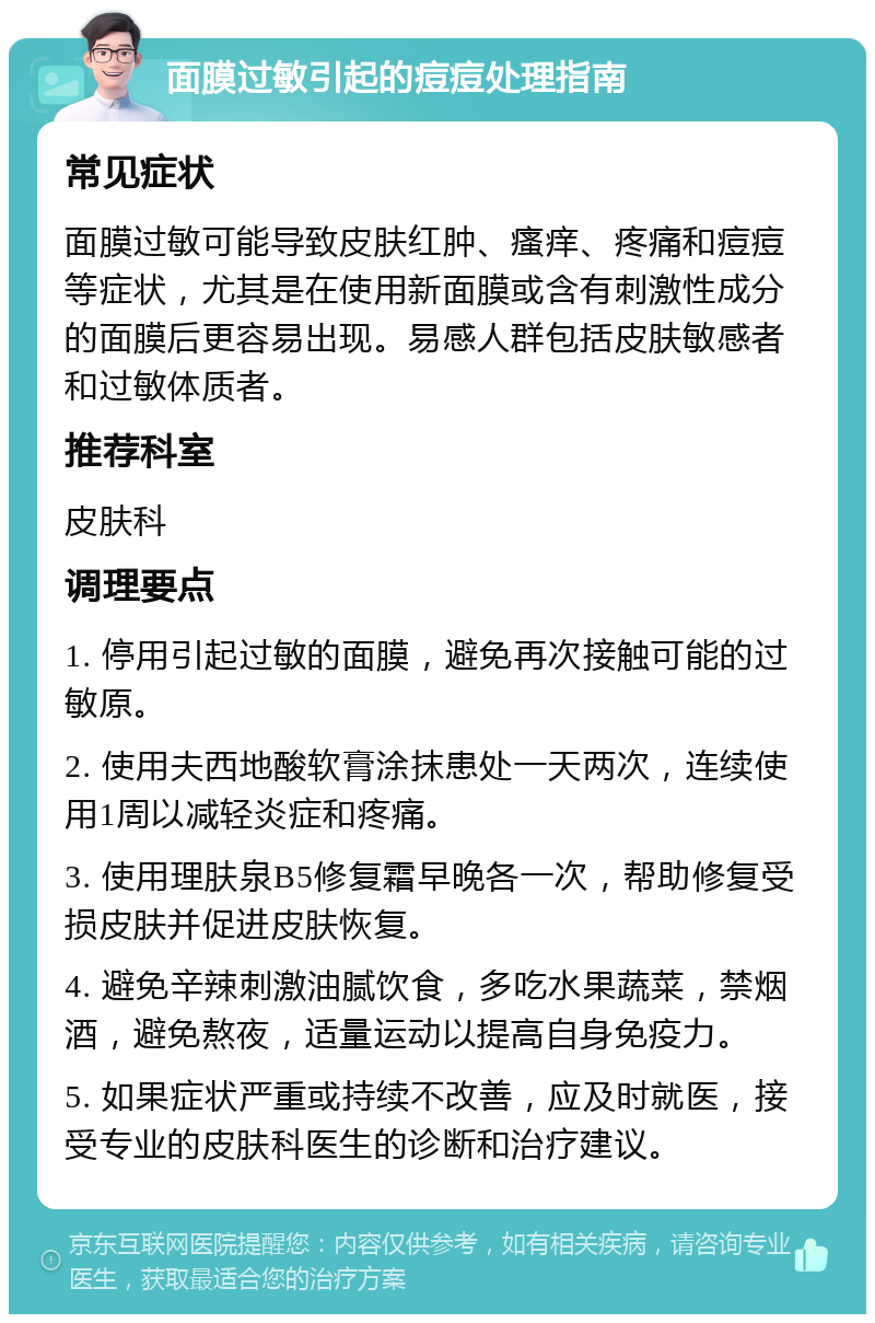 面膜过敏引起的痘痘处理指南 常见症状 面膜过敏可能导致皮肤红肿、瘙痒、疼痛和痘痘等症状，尤其是在使用新面膜或含有刺激性成分的面膜后更容易出现。易感人群包括皮肤敏感者和过敏体质者。 推荐科室 皮肤科 调理要点 1. 停用引起过敏的面膜，避免再次接触可能的过敏原。 2. 使用夫西地酸软膏涂抹患处一天两次，连续使用1周以减轻炎症和疼痛。 3. 使用理肤泉B5修复霜早晚各一次，帮助修复受损皮肤并促进皮肤恢复。 4. 避免辛辣刺激油腻饮食，多吃水果蔬菜，禁烟酒，避免熬夜，适量运动以提高自身免疫力。 5. 如果症状严重或持续不改善，应及时就医，接受专业的皮肤科医生的诊断和治疗建议。