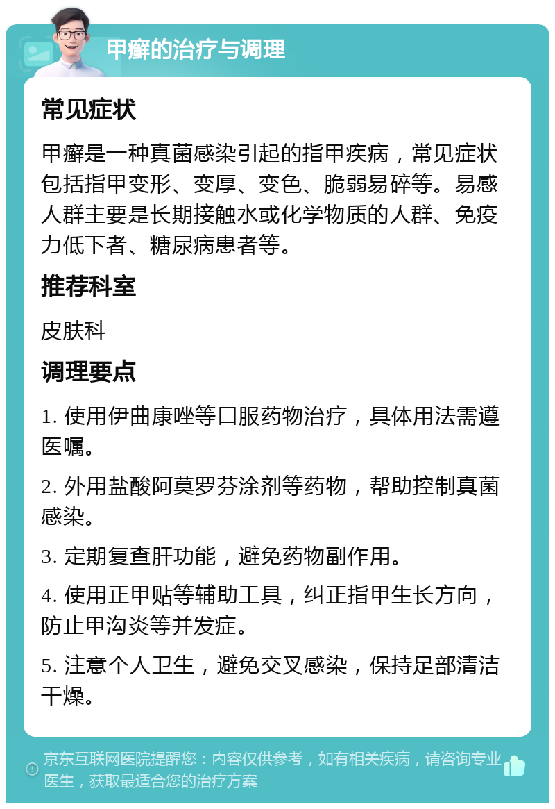 甲癣的治疗与调理 常见症状 甲癣是一种真菌感染引起的指甲疾病，常见症状包括指甲变形、变厚、变色、脆弱易碎等。易感人群主要是长期接触水或化学物质的人群、免疫力低下者、糖尿病患者等。 推荐科室 皮肤科 调理要点 1. 使用伊曲康唑等口服药物治疗，具体用法需遵医嘱。 2. 外用盐酸阿莫罗芬涂剂等药物，帮助控制真菌感染。 3. 定期复查肝功能，避免药物副作用。 4. 使用正甲贴等辅助工具，纠正指甲生长方向，防止甲沟炎等并发症。 5. 注意个人卫生，避免交叉感染，保持足部清洁干燥。