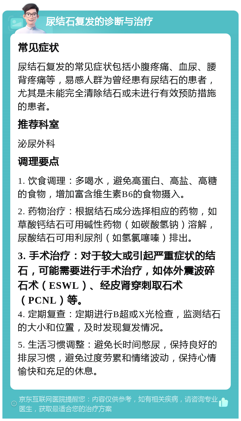 尿结石复发的诊断与治疗 常见症状 尿结石复发的常见症状包括小腹疼痛、血尿、腰背疼痛等，易感人群为曾经患有尿结石的患者，尤其是未能完全清除结石或未进行有效预防措施的患者。 推荐科室 泌尿外科 调理要点 1. 饮食调理：多喝水，避免高蛋白、高盐、高糖的食物，增加富含维生素B6的食物摄入。 2. 药物治疗：根据结石成分选择相应的药物，如草酸钙结石可用碱性药物（如碳酸氢钠）溶解，尿酸结石可用利尿剂（如氢氯噻嗪）排出。 3. 手术治疗：对于较大或引起严重症状的结石，可能需要进行手术治疗，如体外震波碎石术（ESWL）、经皮肾穿刺取石术（PCNL）等。 4. 定期复查：定期进行B超或X光检查，监测结石的大小和位置，及时发现复发情况。 5. 生活习惯调整：避免长时间憋尿，保持良好的排尿习惯，避免过度劳累和情绪波动，保持心情愉快和充足的休息。