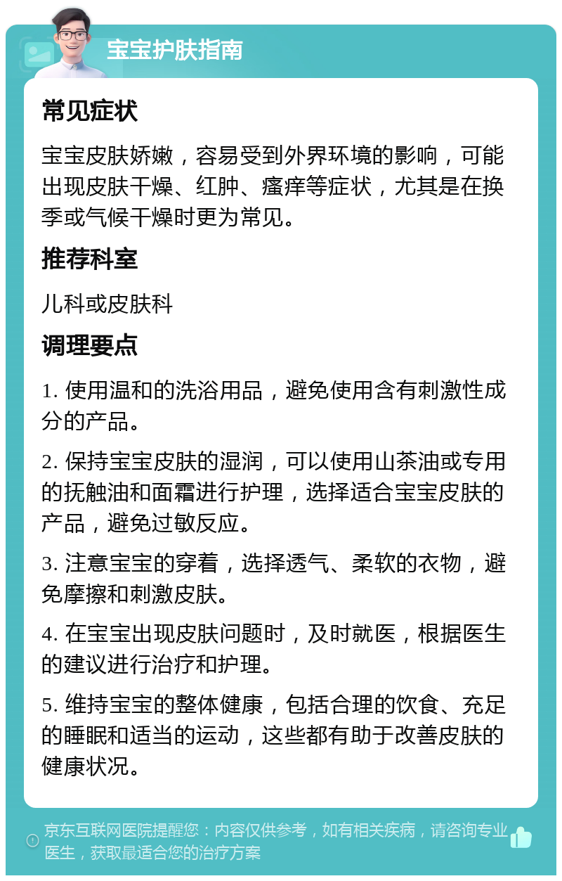 宝宝护肤指南 常见症状 宝宝皮肤娇嫩，容易受到外界环境的影响，可能出现皮肤干燥、红肿、瘙痒等症状，尤其是在换季或气候干燥时更为常见。 推荐科室 儿科或皮肤科 调理要点 1. 使用温和的洗浴用品，避免使用含有刺激性成分的产品。 2. 保持宝宝皮肤的湿润，可以使用山茶油或专用的抚触油和面霜进行护理，选择适合宝宝皮肤的产品，避免过敏反应。 3. 注意宝宝的穿着，选择透气、柔软的衣物，避免摩擦和刺激皮肤。 4. 在宝宝出现皮肤问题时，及时就医，根据医生的建议进行治疗和护理。 5. 维持宝宝的整体健康，包括合理的饮食、充足的睡眠和适当的运动，这些都有助于改善皮肤的健康状况。