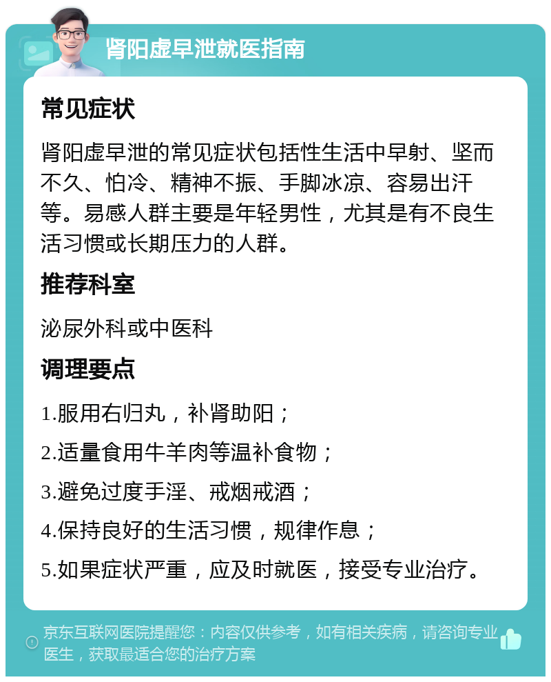 肾阳虚早泄就医指南 常见症状 肾阳虚早泄的常见症状包括性生活中早射、坚而不久、怕冷、精神不振、手脚冰凉、容易出汗等。易感人群主要是年轻男性，尤其是有不良生活习惯或长期压力的人群。 推荐科室 泌尿外科或中医科 调理要点 1.服用右归丸，补肾助阳； 2.适量食用牛羊肉等温补食物； 3.避免过度手淫、戒烟戒酒； 4.保持良好的生活习惯，规律作息； 5.如果症状严重，应及时就医，接受专业治疗。