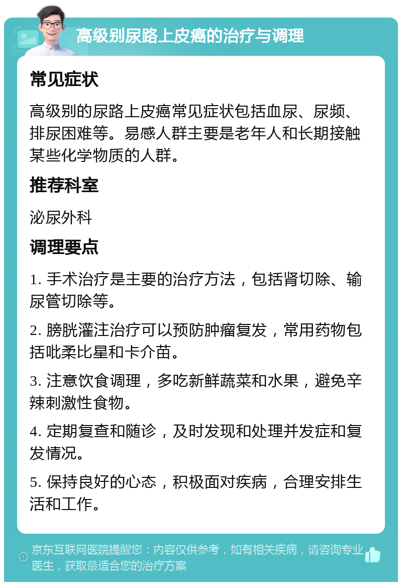 高级别尿路上皮癌的治疗与调理 常见症状 高级别的尿路上皮癌常见症状包括血尿、尿频、排尿困难等。易感人群主要是老年人和长期接触某些化学物质的人群。 推荐科室 泌尿外科 调理要点 1. 手术治疗是主要的治疗方法，包括肾切除、输尿管切除等。 2. 膀胱灌注治疗可以预防肿瘤复发，常用药物包括吡柔比星和卡介苗。 3. 注意饮食调理，多吃新鲜蔬菜和水果，避免辛辣刺激性食物。 4. 定期复查和随诊，及时发现和处理并发症和复发情况。 5. 保持良好的心态，积极面对疾病，合理安排生活和工作。