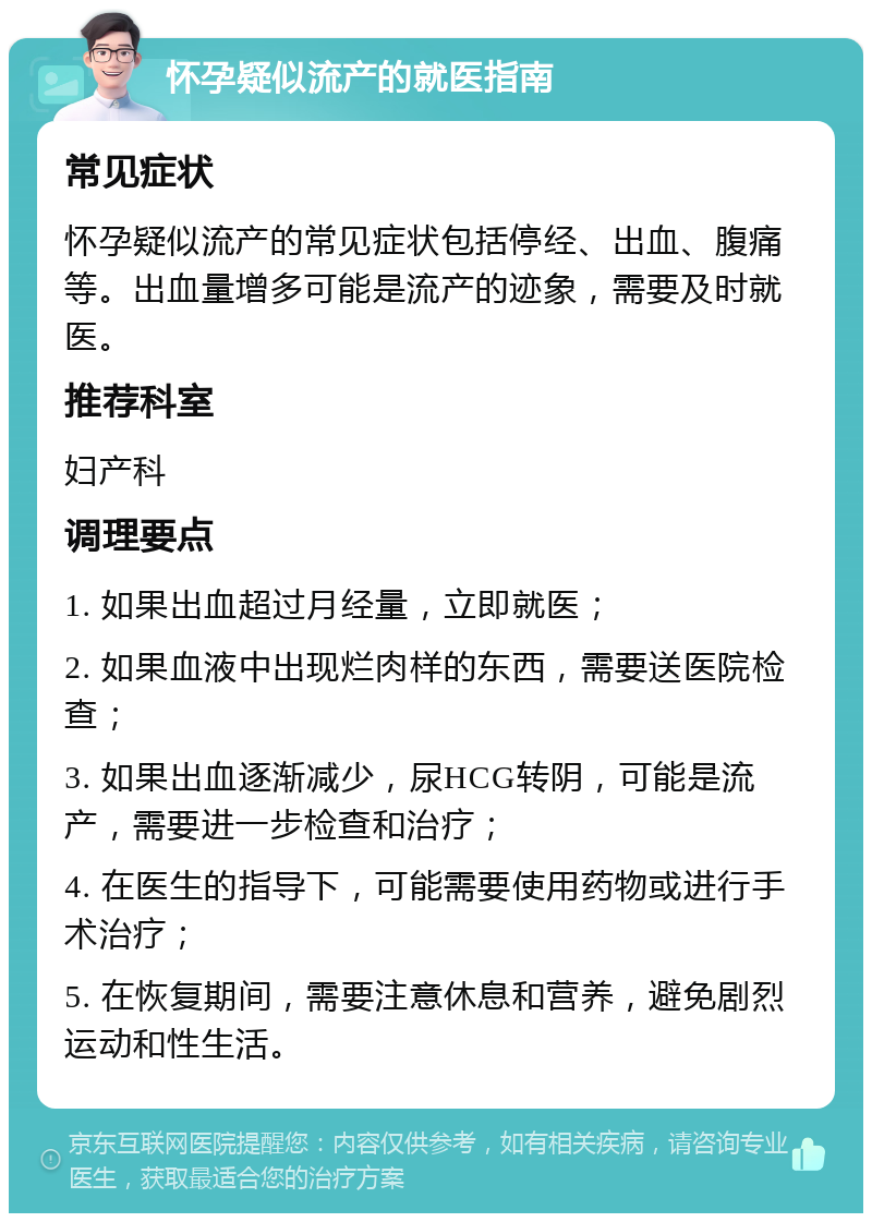 怀孕疑似流产的就医指南 常见症状 怀孕疑似流产的常见症状包括停经、出血、腹痛等。出血量增多可能是流产的迹象，需要及时就医。 推荐科室 妇产科 调理要点 1. 如果出血超过月经量，立即就医； 2. 如果血液中出现烂肉样的东西，需要送医院检查； 3. 如果出血逐渐减少，尿HCG转阴，可能是流产，需要进一步检查和治疗； 4. 在医生的指导下，可能需要使用药物或进行手术治疗； 5. 在恢复期间，需要注意休息和营养，避免剧烈运动和性生活。