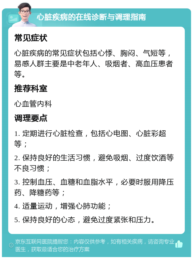 心脏疾病的在线诊断与调理指南 常见症状 心脏疾病的常见症状包括心悸、胸闷、气短等，易感人群主要是中老年人、吸烟者、高血压患者等。 推荐科室 心血管内科 调理要点 1. 定期进行心脏检查，包括心电图、心脏彩超等； 2. 保持良好的生活习惯，避免吸烟、过度饮酒等不良习惯； 3. 控制血压、血糖和血脂水平，必要时服用降压药、降糖药等； 4. 适量运动，增强心肺功能； 5. 保持良好的心态，避免过度紧张和压力。