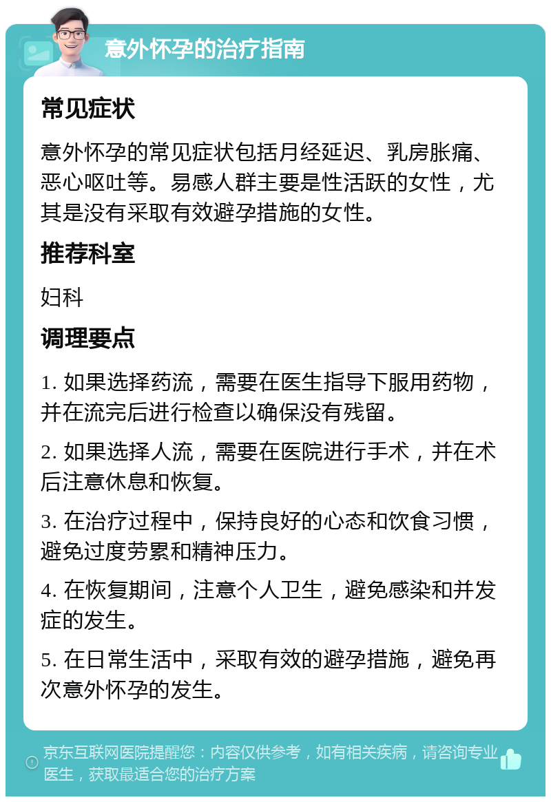 意外怀孕的治疗指南 常见症状 意外怀孕的常见症状包括月经延迟、乳房胀痛、恶心呕吐等。易感人群主要是性活跃的女性，尤其是没有采取有效避孕措施的女性。 推荐科室 妇科 调理要点 1. 如果选择药流，需要在医生指导下服用药物，并在流完后进行检查以确保没有残留。 2. 如果选择人流，需要在医院进行手术，并在术后注意休息和恢复。 3. 在治疗过程中，保持良好的心态和饮食习惯，避免过度劳累和精神压力。 4. 在恢复期间，注意个人卫生，避免感染和并发症的发生。 5. 在日常生活中，采取有效的避孕措施，避免再次意外怀孕的发生。