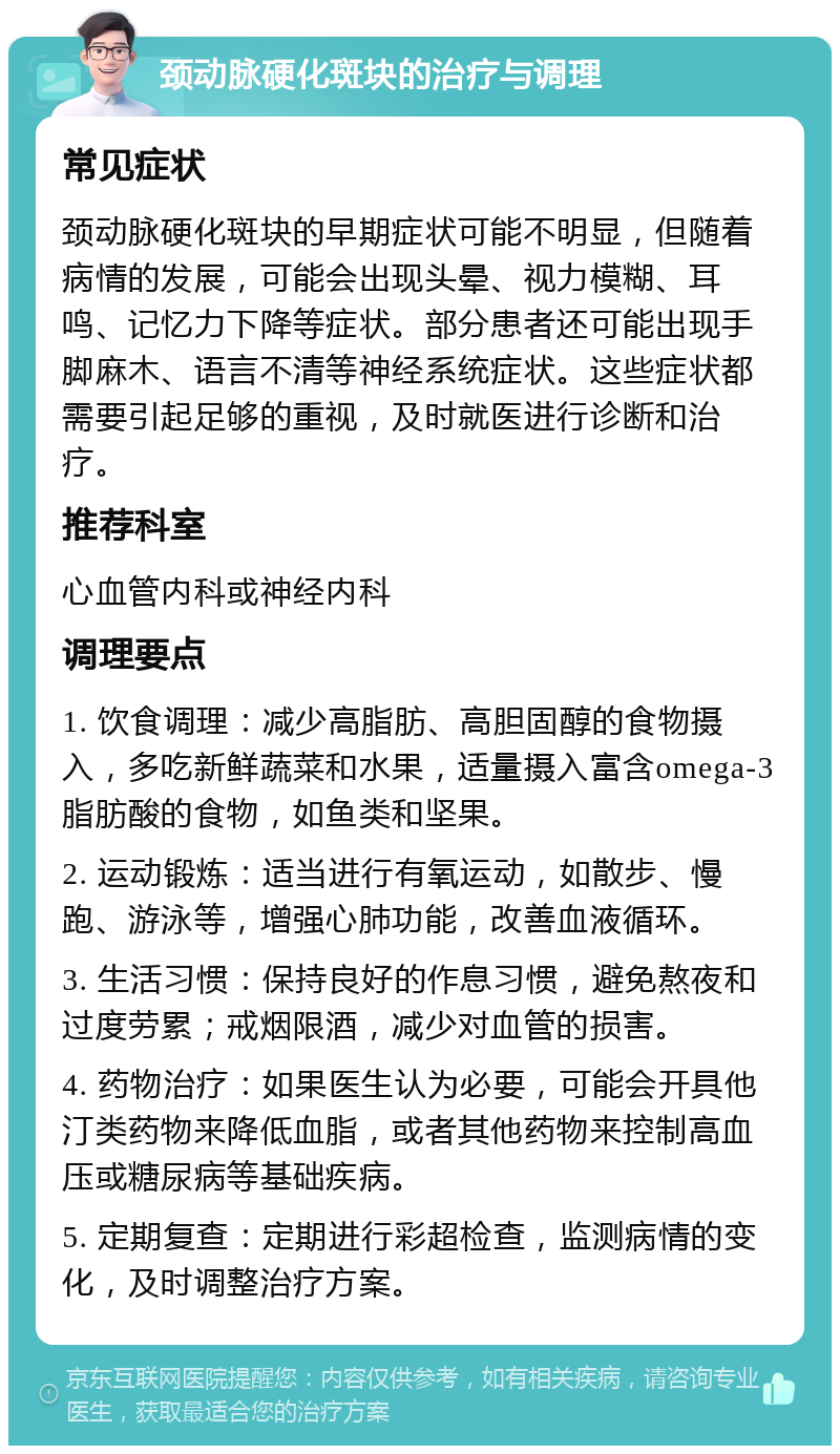 颈动脉硬化斑块的治疗与调理 常见症状 颈动脉硬化斑块的早期症状可能不明显，但随着病情的发展，可能会出现头晕、视力模糊、耳鸣、记忆力下降等症状。部分患者还可能出现手脚麻木、语言不清等神经系统症状。这些症状都需要引起足够的重视，及时就医进行诊断和治疗。 推荐科室 心血管内科或神经内科 调理要点 1. 饮食调理：减少高脂肪、高胆固醇的食物摄入，多吃新鲜蔬菜和水果，适量摄入富含omega-3脂肪酸的食物，如鱼类和坚果。 2. 运动锻炼：适当进行有氧运动，如散步、慢跑、游泳等，增强心肺功能，改善血液循环。 3. 生活习惯：保持良好的作息习惯，避免熬夜和过度劳累；戒烟限酒，减少对血管的损害。 4. 药物治疗：如果医生认为必要，可能会开具他汀类药物来降低血脂，或者其他药物来控制高血压或糖尿病等基础疾病。 5. 定期复查：定期进行彩超检查，监测病情的变化，及时调整治疗方案。