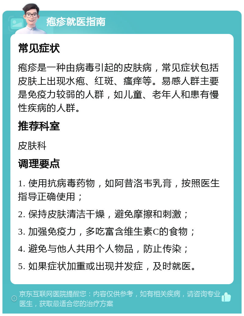 疱疹就医指南 常见症状 疱疹是一种由病毒引起的皮肤病，常见症状包括皮肤上出现水疱、红斑、瘙痒等。易感人群主要是免疫力较弱的人群，如儿童、老年人和患有慢性疾病的人群。 推荐科室 皮肤科 调理要点 1. 使用抗病毒药物，如阿昔洛韦乳膏，按照医生指导正确使用； 2. 保持皮肤清洁干燥，避免摩擦和刺激； 3. 加强免疫力，多吃富含维生素C的食物； 4. 避免与他人共用个人物品，防止传染； 5. 如果症状加重或出现并发症，及时就医。