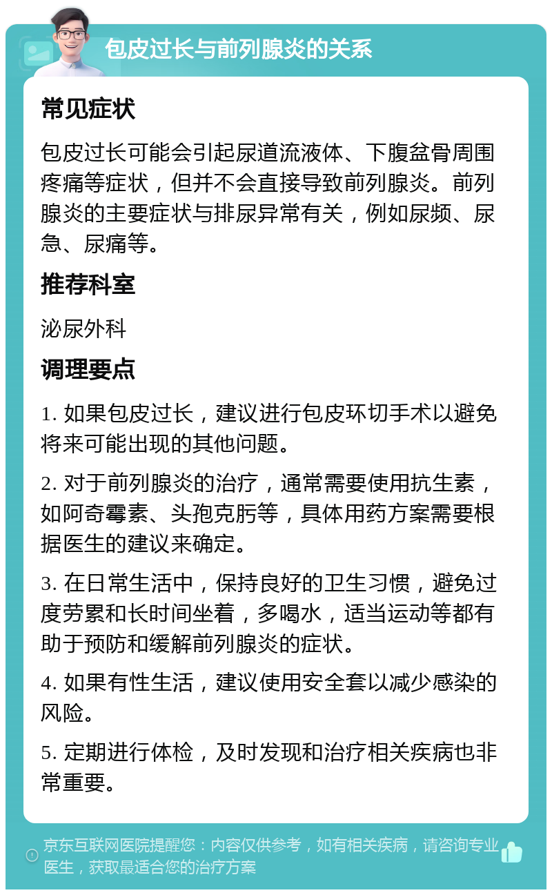 包皮过长与前列腺炎的关系 常见症状 包皮过长可能会引起尿道流液体、下腹盆骨周围疼痛等症状，但并不会直接导致前列腺炎。前列腺炎的主要症状与排尿异常有关，例如尿频、尿急、尿痛等。 推荐科室 泌尿外科 调理要点 1. 如果包皮过长，建议进行包皮环切手术以避免将来可能出现的其他问题。 2. 对于前列腺炎的治疗，通常需要使用抗生素，如阿奇霉素、头孢克肟等，具体用药方案需要根据医生的建议来确定。 3. 在日常生活中，保持良好的卫生习惯，避免过度劳累和长时间坐着，多喝水，适当运动等都有助于预防和缓解前列腺炎的症状。 4. 如果有性生活，建议使用安全套以减少感染的风险。 5. 定期进行体检，及时发现和治疗相关疾病也非常重要。