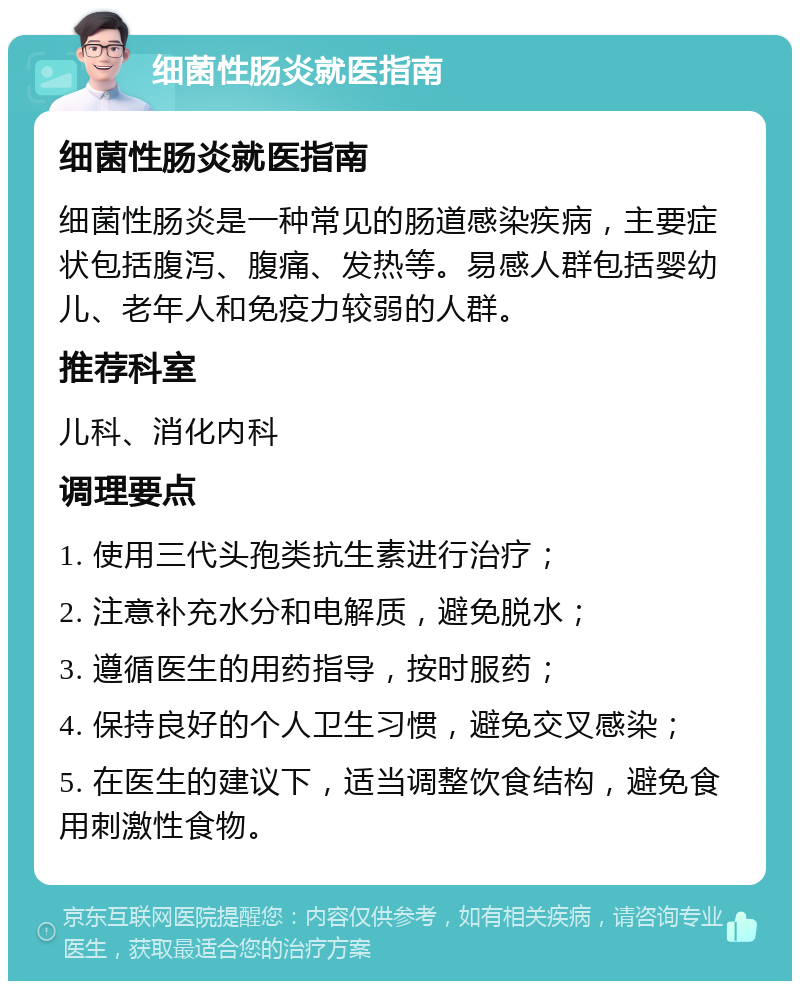 细菌性肠炎就医指南 细菌性肠炎就医指南 细菌性肠炎是一种常见的肠道感染疾病，主要症状包括腹泻、腹痛、发热等。易感人群包括婴幼儿、老年人和免疫力较弱的人群。 推荐科室 儿科、消化内科 调理要点 1. 使用三代头孢类抗生素进行治疗； 2. 注意补充水分和电解质，避免脱水； 3. 遵循医生的用药指导，按时服药； 4. 保持良好的个人卫生习惯，避免交叉感染； 5. 在医生的建议下，适当调整饮食结构，避免食用刺激性食物。