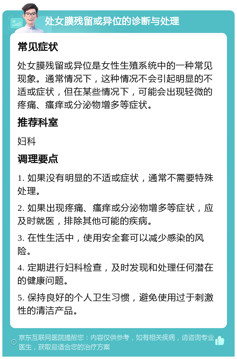 处女膜残留或异位的诊断与处理 常见症状 处女膜残留或异位是女性生殖系统中的一种常见现象。通常情况下，这种情况不会引起明显的不适或症状，但在某些情况下，可能会出现轻微的疼痛、瘙痒或分泌物增多等症状。 推荐科室 妇科 调理要点 1. 如果没有明显的不适或症状，通常不需要特殊处理。 2. 如果出现疼痛、瘙痒或分泌物增多等症状，应及时就医，排除其他可能的疾病。 3. 在性生活中，使用安全套可以减少感染的风险。 4. 定期进行妇科检查，及时发现和处理任何潜在的健康问题。 5. 保持良好的个人卫生习惯，避免使用过于刺激性的清洁产品。