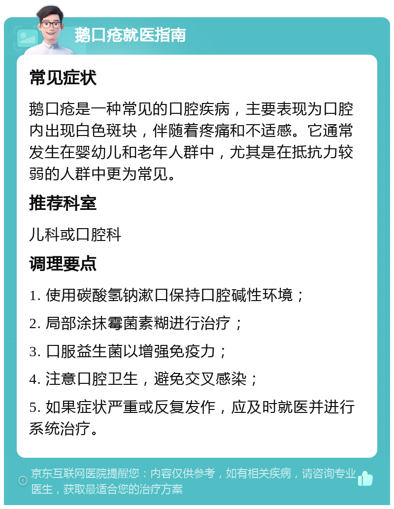 鹅口疮就医指南 常见症状 鹅口疮是一种常见的口腔疾病，主要表现为口腔内出现白色斑块，伴随着疼痛和不适感。它通常发生在婴幼儿和老年人群中，尤其是在抵抗力较弱的人群中更为常见。 推荐科室 儿科或口腔科 调理要点 1. 使用碳酸氢钠漱口保持口腔碱性环境； 2. 局部涂抹霉菌素糊进行治疗； 3. 口服益生菌以增强免疫力； 4. 注意口腔卫生，避免交叉感染； 5. 如果症状严重或反复发作，应及时就医并进行系统治疗。