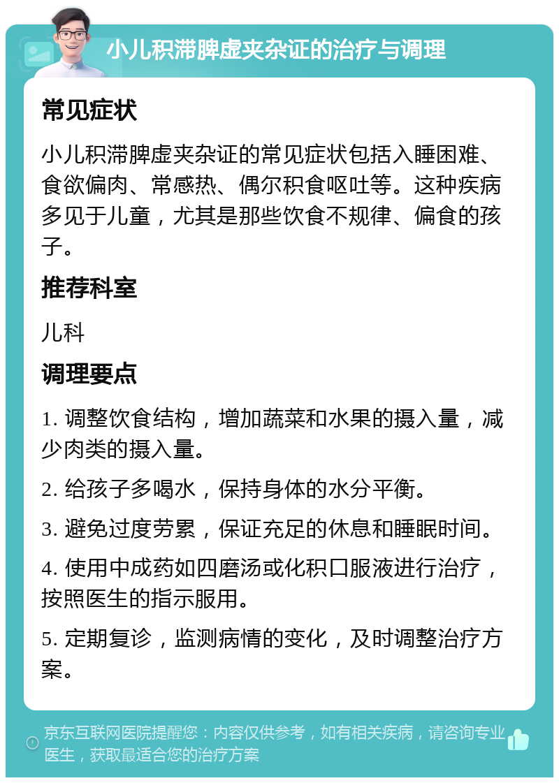 小儿积滞脾虚夹杂证的治疗与调理 常见症状 小儿积滞脾虚夹杂证的常见症状包括入睡困难、食欲偏肉、常感热、偶尔积食呕吐等。这种疾病多见于儿童，尤其是那些饮食不规律、偏食的孩子。 推荐科室 儿科 调理要点 1. 调整饮食结构，增加蔬菜和水果的摄入量，减少肉类的摄入量。 2. 给孩子多喝水，保持身体的水分平衡。 3. 避免过度劳累，保证充足的休息和睡眠时间。 4. 使用中成药如四磨汤或化积口服液进行治疗，按照医生的指示服用。 5. 定期复诊，监测病情的变化，及时调整治疗方案。