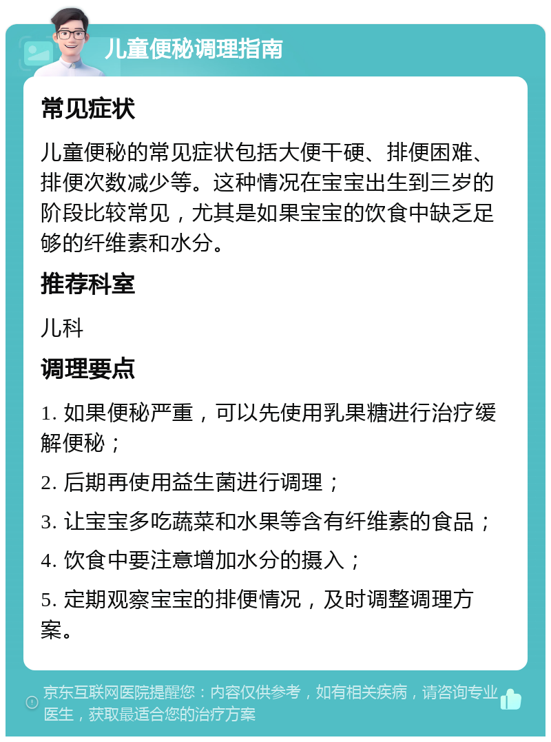 儿童便秘调理指南 常见症状 儿童便秘的常见症状包括大便干硬、排便困难、排便次数减少等。这种情况在宝宝出生到三岁的阶段比较常见，尤其是如果宝宝的饮食中缺乏足够的纤维素和水分。 推荐科室 儿科 调理要点 1. 如果便秘严重，可以先使用乳果糖进行治疗缓解便秘； 2. 后期再使用益生菌进行调理； 3. 让宝宝多吃蔬菜和水果等含有纤维素的食品； 4. 饮食中要注意增加水分的摄入； 5. 定期观察宝宝的排便情况，及时调整调理方案。