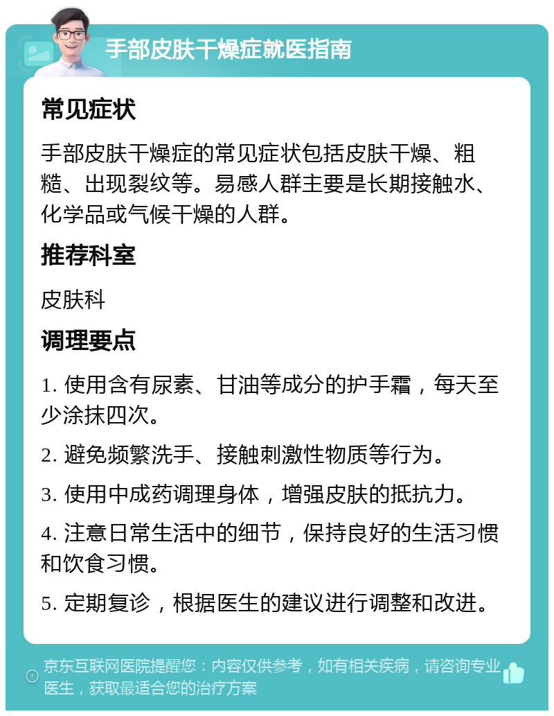 手部皮肤干燥症就医指南 常见症状 手部皮肤干燥症的常见症状包括皮肤干燥、粗糙、出现裂纹等。易感人群主要是长期接触水、化学品或气候干燥的人群。 推荐科室 皮肤科 调理要点 1. 使用含有尿素、甘油等成分的护手霜，每天至少涂抹四次。 2. 避免频繁洗手、接触刺激性物质等行为。 3. 使用中成药调理身体，增强皮肤的抵抗力。 4. 注意日常生活中的细节，保持良好的生活习惯和饮食习惯。 5. 定期复诊，根据医生的建议进行调整和改进。