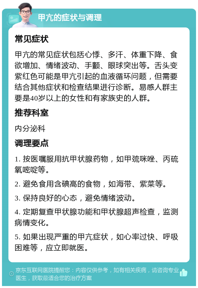 甲亢的症状与调理 常见症状 甲亢的常见症状包括心悸、多汗、体重下降、食欲增加、情绪波动、手颤、眼球突出等。舌头变紫红色可能是甲亢引起的血液循环问题，但需要结合其他症状和检查结果进行诊断。易感人群主要是40岁以上的女性和有家族史的人群。 推荐科室 内分泌科 调理要点 1. 按医嘱服用抗甲状腺药物，如甲巯咪唑、丙硫氧嘧啶等。 2. 避免食用含碘高的食物，如海带、紫菜等。 3. 保持良好的心态，避免情绪波动。 4. 定期复查甲状腺功能和甲状腺超声检查，监测病情变化。 5. 如果出现严重的甲亢症状，如心率过快、呼吸困难等，应立即就医。