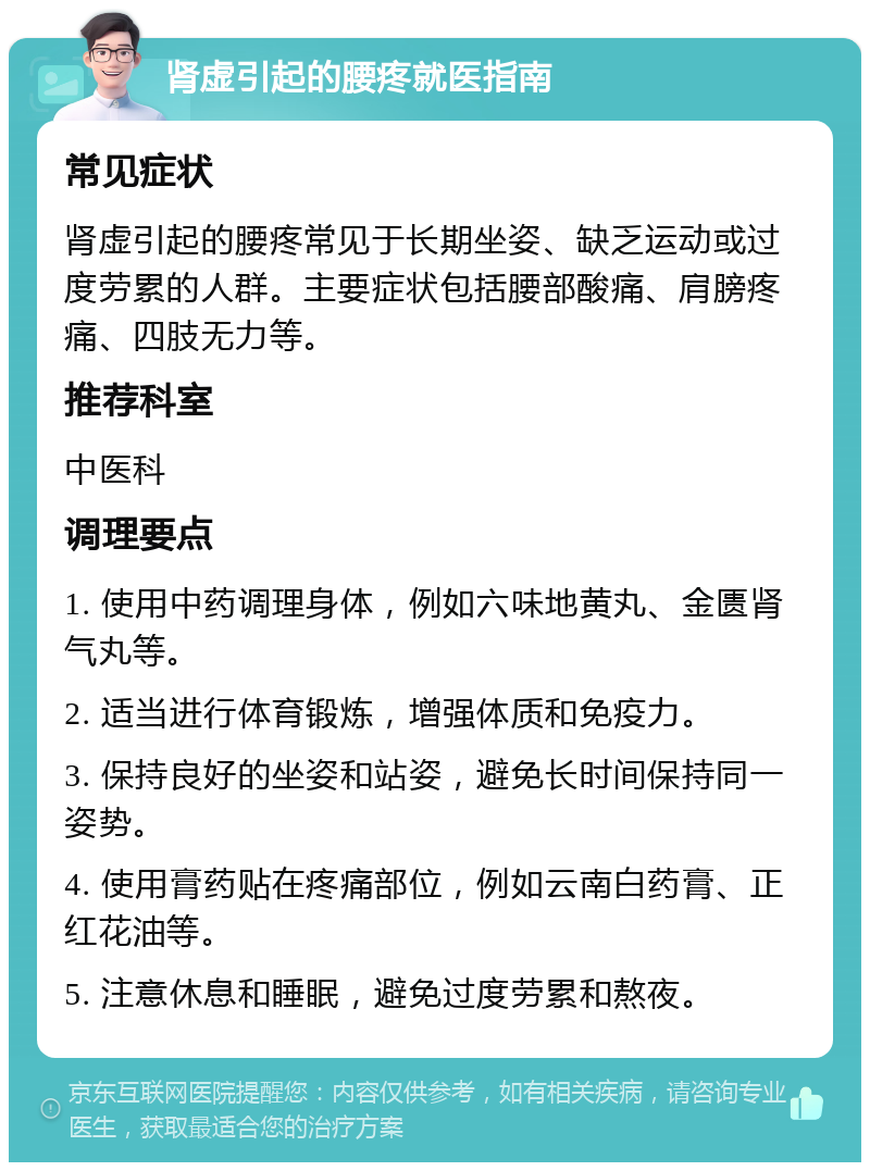 肾虚引起的腰疼就医指南 常见症状 肾虚引起的腰疼常见于长期坐姿、缺乏运动或过度劳累的人群。主要症状包括腰部酸痛、肩膀疼痛、四肢无力等。 推荐科室 中医科 调理要点 1. 使用中药调理身体，例如六味地黄丸、金匮肾气丸等。 2. 适当进行体育锻炼，增强体质和免疫力。 3. 保持良好的坐姿和站姿，避免长时间保持同一姿势。 4. 使用膏药贴在疼痛部位，例如云南白药膏、正红花油等。 5. 注意休息和睡眠，避免过度劳累和熬夜。