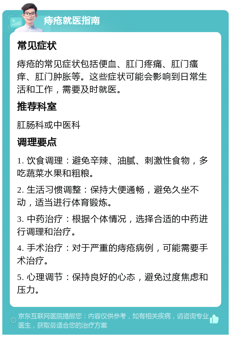 痔疮就医指南 常见症状 痔疮的常见症状包括便血、肛门疼痛、肛门瘙痒、肛门肿胀等。这些症状可能会影响到日常生活和工作，需要及时就医。 推荐科室 肛肠科或中医科 调理要点 1. 饮食调理：避免辛辣、油腻、刺激性食物，多吃蔬菜水果和粗粮。 2. 生活习惯调整：保持大便通畅，避免久坐不动，适当进行体育锻炼。 3. 中药治疗：根据个体情况，选择合适的中药进行调理和治疗。 4. 手术治疗：对于严重的痔疮病例，可能需要手术治疗。 5. 心理调节：保持良好的心态，避免过度焦虑和压力。