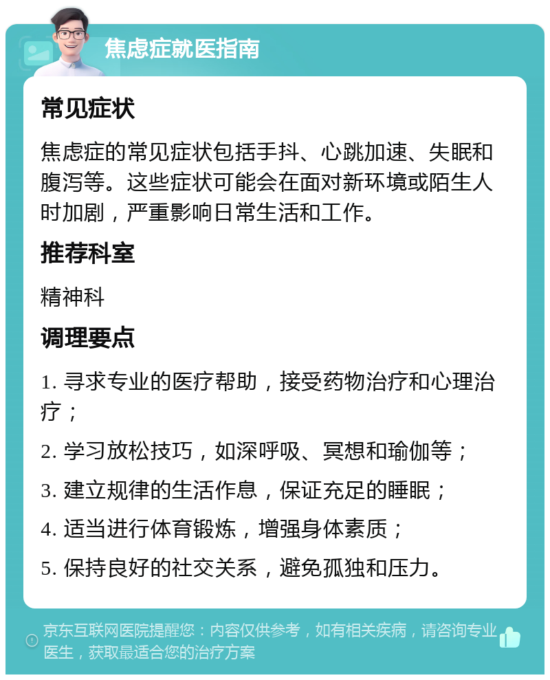 焦虑症就医指南 常见症状 焦虑症的常见症状包括手抖、心跳加速、失眠和腹泻等。这些症状可能会在面对新环境或陌生人时加剧，严重影响日常生活和工作。 推荐科室 精神科 调理要点 1. 寻求专业的医疗帮助，接受药物治疗和心理治疗； 2. 学习放松技巧，如深呼吸、冥想和瑜伽等； 3. 建立规律的生活作息，保证充足的睡眠； 4. 适当进行体育锻炼，增强身体素质； 5. 保持良好的社交关系，避免孤独和压力。