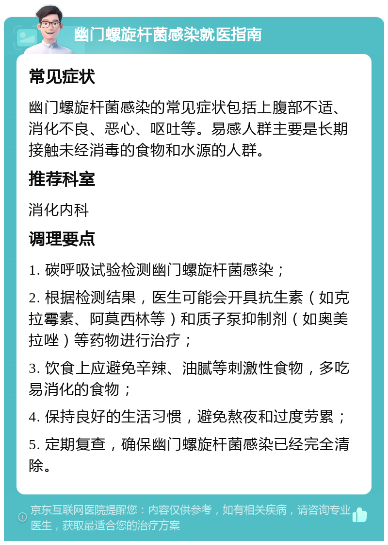 幽门螺旋杆菌感染就医指南 常见症状 幽门螺旋杆菌感染的常见症状包括上腹部不适、消化不良、恶心、呕吐等。易感人群主要是长期接触未经消毒的食物和水源的人群。 推荐科室 消化内科 调理要点 1. 碳呼吸试验检测幽门螺旋杆菌感染； 2. 根据检测结果，医生可能会开具抗生素（如克拉霉素、阿莫西林等）和质子泵抑制剂（如奥美拉唑）等药物进行治疗； 3. 饮食上应避免辛辣、油腻等刺激性食物，多吃易消化的食物； 4. 保持良好的生活习惯，避免熬夜和过度劳累； 5. 定期复查，确保幽门螺旋杆菌感染已经完全清除。