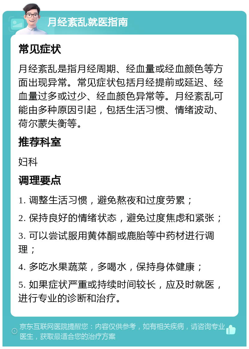 月经紊乱就医指南 常见症状 月经紊乱是指月经周期、经血量或经血颜色等方面出现异常。常见症状包括月经提前或延迟、经血量过多或过少、经血颜色异常等。月经紊乱可能由多种原因引起，包括生活习惯、情绪波动、荷尔蒙失衡等。 推荐科室 妇科 调理要点 1. 调整生活习惯，避免熬夜和过度劳累； 2. 保持良好的情绪状态，避免过度焦虑和紧张； 3. 可以尝试服用黄体酮或鹿胎等中药材进行调理； 4. 多吃水果蔬菜，多喝水，保持身体健康； 5. 如果症状严重或持续时间较长，应及时就医，进行专业的诊断和治疗。