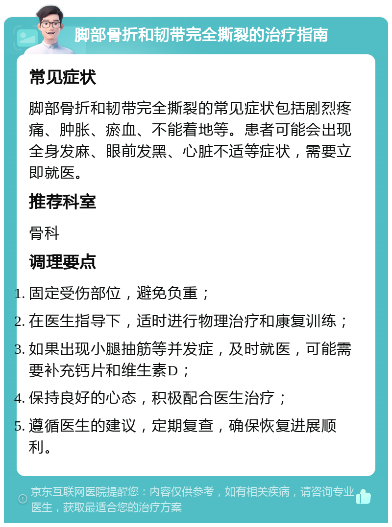 脚部骨折和韧带完全撕裂的治疗指南 常见症状 脚部骨折和韧带完全撕裂的常见症状包括剧烈疼痛、肿胀、瘀血、不能着地等。患者可能会出现全身发麻、眼前发黑、心脏不适等症状，需要立即就医。 推荐科室 骨科 调理要点 固定受伤部位，避免负重； 在医生指导下，适时进行物理治疗和康复训练； 如果出现小腿抽筋等并发症，及时就医，可能需要补充钙片和维生素D； 保持良好的心态，积极配合医生治疗； 遵循医生的建议，定期复查，确保恢复进展顺利。