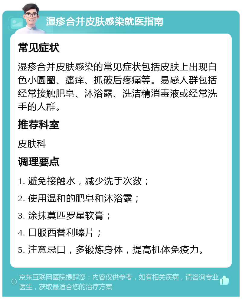 湿疹合并皮肤感染就医指南 常见症状 湿疹合并皮肤感染的常见症状包括皮肤上出现白色小圆圈、瘙痒、抓破后疼痛等。易感人群包括经常接触肥皂、沐浴露、洗洁精消毒液或经常洗手的人群。 推荐科室 皮肤科 调理要点 1. 避免接触水，减少洗手次数； 2. 使用温和的肥皂和沐浴露； 3. 涂抹莫匹罗星软膏； 4. 口服西替利嗪片； 5. 注意忌口，多锻炼身体，提高机体免疫力。