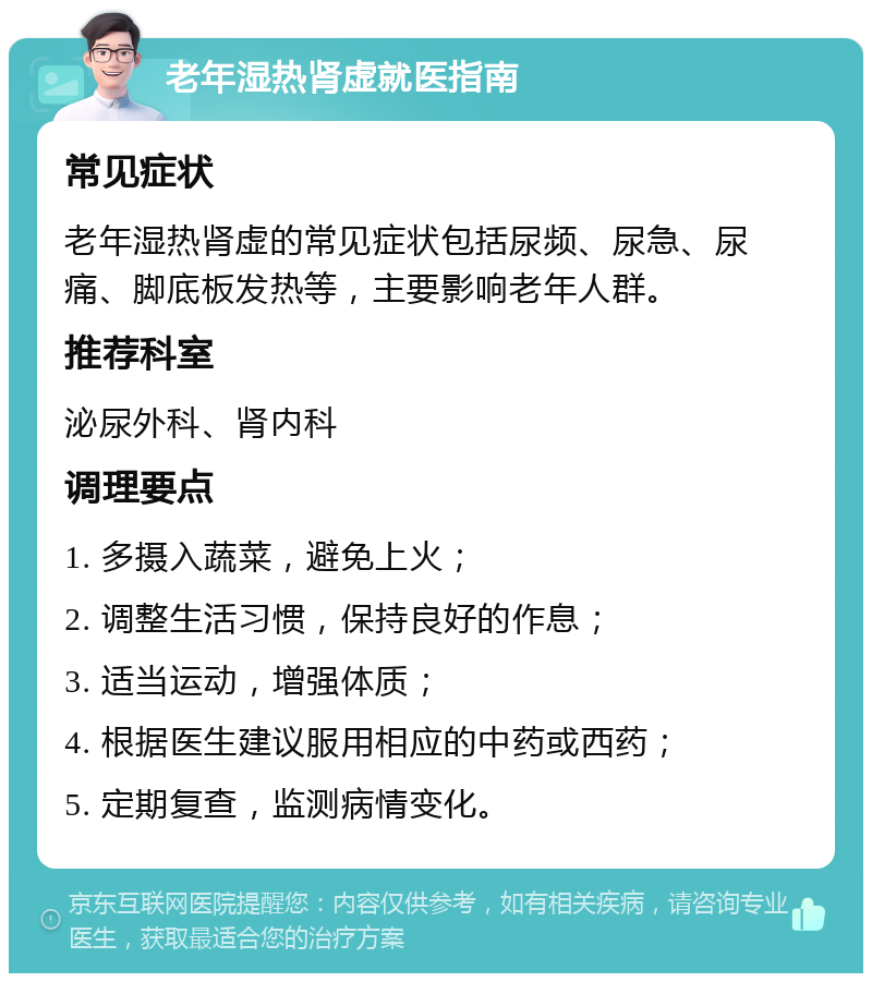 老年湿热肾虚就医指南 常见症状 老年湿热肾虚的常见症状包括尿频、尿急、尿痛、脚底板发热等，主要影响老年人群。 推荐科室 泌尿外科、肾内科 调理要点 1. 多摄入蔬菜，避免上火； 2. 调整生活习惯，保持良好的作息； 3. 适当运动，增强体质； 4. 根据医生建议服用相应的中药或西药； 5. 定期复查，监测病情变化。