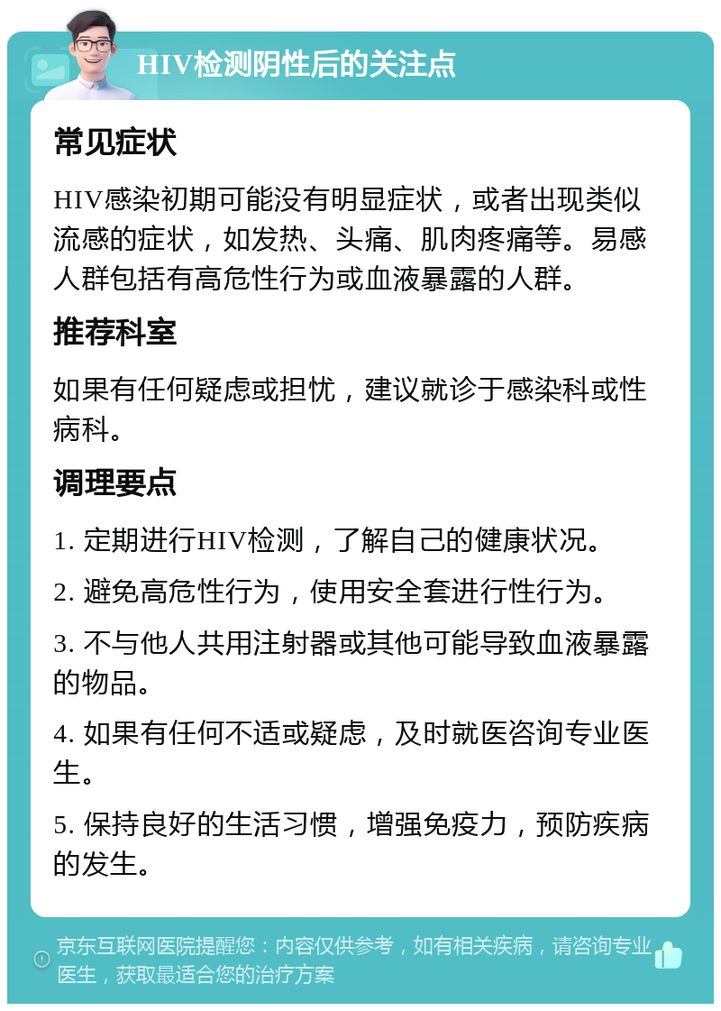 HIV检测阴性后的关注点 常见症状 HIV感染初期可能没有明显症状，或者出现类似流感的症状，如发热、头痛、肌肉疼痛等。易感人群包括有高危性行为或血液暴露的人群。 推荐科室 如果有任何疑虑或担忧，建议就诊于感染科或性病科。 调理要点 1. 定期进行HIV检测，了解自己的健康状况。 2. 避免高危性行为，使用安全套进行性行为。 3. 不与他人共用注射器或其他可能导致血液暴露的物品。 4. 如果有任何不适或疑虑，及时就医咨询专业医生。 5. 保持良好的生活习惯，增强免疫力，预防疾病的发生。