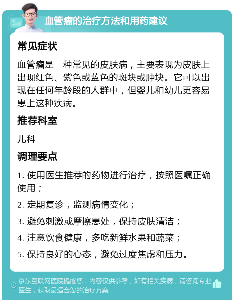 血管瘤的治疗方法和用药建议 常见症状 血管瘤是一种常见的皮肤病，主要表现为皮肤上出现红色、紫色或蓝色的斑块或肿块。它可以出现在任何年龄段的人群中，但婴儿和幼儿更容易患上这种疾病。 推荐科室 儿科 调理要点 1. 使用医生推荐的药物进行治疗，按照医嘱正确使用； 2. 定期复诊，监测病情变化； 3. 避免刺激或摩擦患处，保持皮肤清洁； 4. 注意饮食健康，多吃新鲜水果和蔬菜； 5. 保持良好的心态，避免过度焦虑和压力。