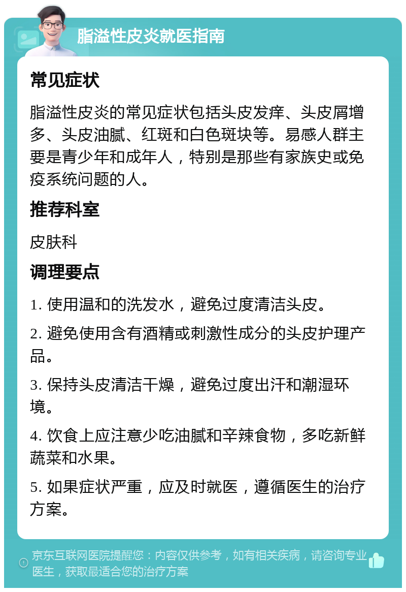 脂溢性皮炎就医指南 常见症状 脂溢性皮炎的常见症状包括头皮发痒、头皮屑增多、头皮油腻、红斑和白色斑块等。易感人群主要是青少年和成年人，特别是那些有家族史或免疫系统问题的人。 推荐科室 皮肤科 调理要点 1. 使用温和的洗发水，避免过度清洁头皮。 2. 避免使用含有酒精或刺激性成分的头皮护理产品。 3. 保持头皮清洁干燥，避免过度出汗和潮湿环境。 4. 饮食上应注意少吃油腻和辛辣食物，多吃新鲜蔬菜和水果。 5. 如果症状严重，应及时就医，遵循医生的治疗方案。