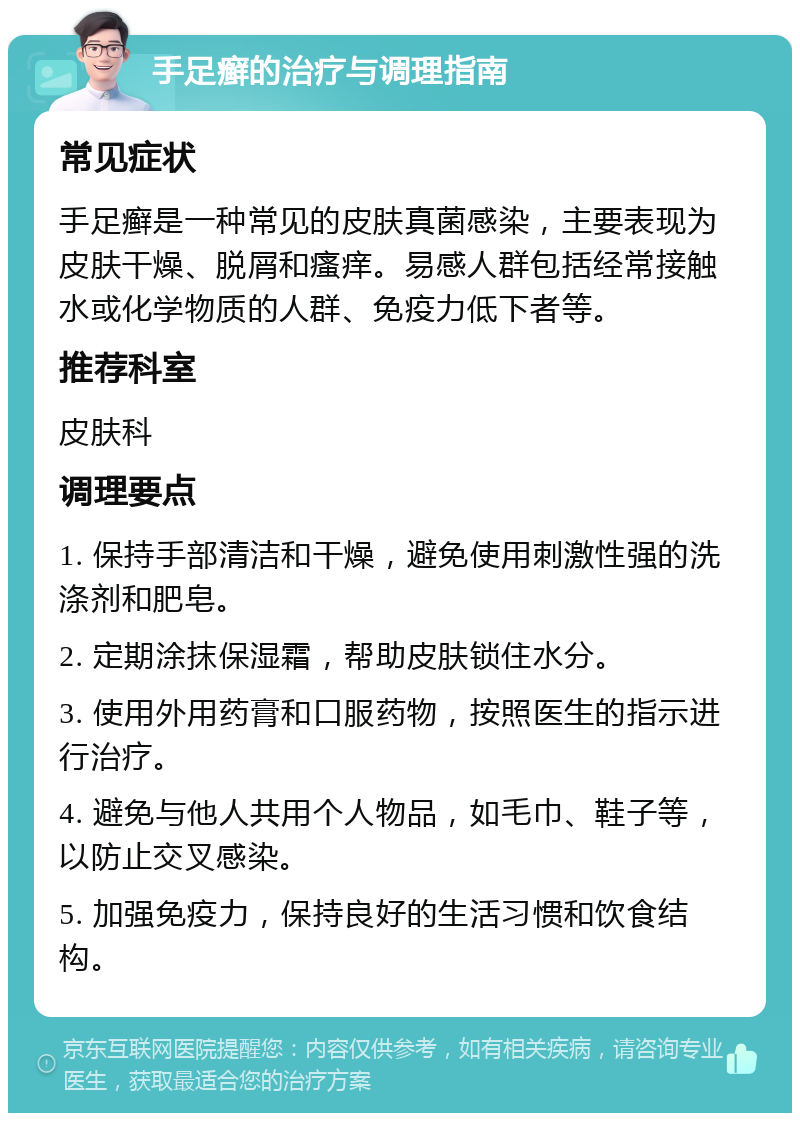 手足癣的治疗与调理指南 常见症状 手足癣是一种常见的皮肤真菌感染，主要表现为皮肤干燥、脱屑和瘙痒。易感人群包括经常接触水或化学物质的人群、免疫力低下者等。 推荐科室 皮肤科 调理要点 1. 保持手部清洁和干燥，避免使用刺激性强的洗涤剂和肥皂。 2. 定期涂抹保湿霜，帮助皮肤锁住水分。 3. 使用外用药膏和口服药物，按照医生的指示进行治疗。 4. 避免与他人共用个人物品，如毛巾、鞋子等，以防止交叉感染。 5. 加强免疫力，保持良好的生活习惯和饮食结构。