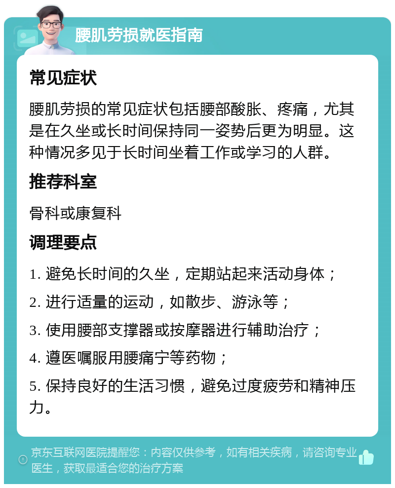 腰肌劳损就医指南 常见症状 腰肌劳损的常见症状包括腰部酸胀、疼痛，尤其是在久坐或长时间保持同一姿势后更为明显。这种情况多见于长时间坐着工作或学习的人群。 推荐科室 骨科或康复科 调理要点 1. 避免长时间的久坐，定期站起来活动身体； 2. 进行适量的运动，如散步、游泳等； 3. 使用腰部支撑器或按摩器进行辅助治疗； 4. 遵医嘱服用腰痛宁等药物； 5. 保持良好的生活习惯，避免过度疲劳和精神压力。