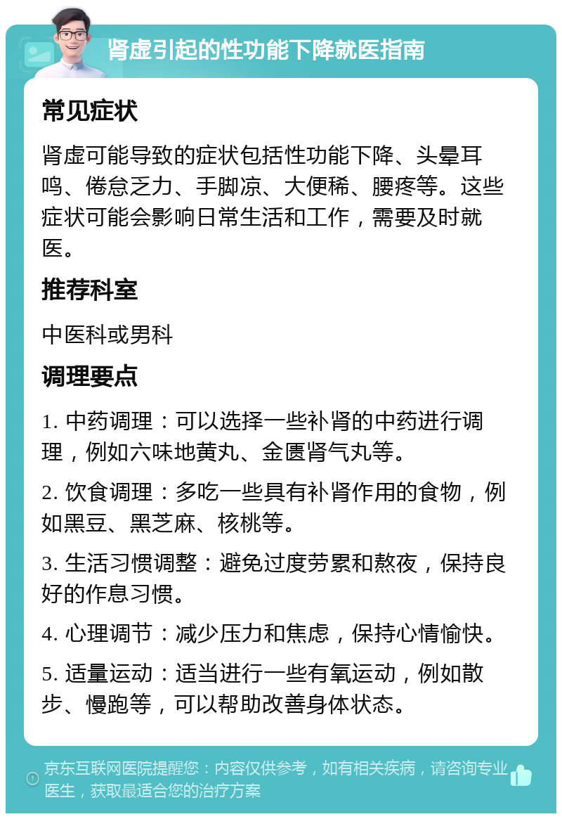 肾虚引起的性功能下降就医指南 常见症状 肾虚可能导致的症状包括性功能下降、头晕耳鸣、倦怠乏力、手脚凉、大便稀、腰疼等。这些症状可能会影响日常生活和工作，需要及时就医。 推荐科室 中医科或男科 调理要点 1. 中药调理：可以选择一些补肾的中药进行调理，例如六味地黄丸、金匮肾气丸等。 2. 饮食调理：多吃一些具有补肾作用的食物，例如黑豆、黑芝麻、核桃等。 3. 生活习惯调整：避免过度劳累和熬夜，保持良好的作息习惯。 4. 心理调节：减少压力和焦虑，保持心情愉快。 5. 适量运动：适当进行一些有氧运动，例如散步、慢跑等，可以帮助改善身体状态。