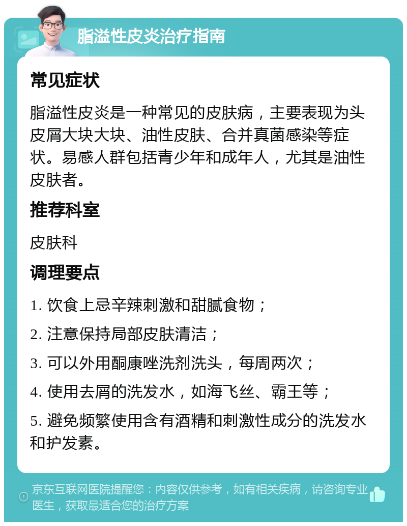 脂溢性皮炎治疗指南 常见症状 脂溢性皮炎是一种常见的皮肤病，主要表现为头皮屑大块大块、油性皮肤、合并真菌感染等症状。易感人群包括青少年和成年人，尤其是油性皮肤者。 推荐科室 皮肤科 调理要点 1. 饮食上忌辛辣刺激和甜腻食物； 2. 注意保持局部皮肤清洁； 3. 可以外用酮康唑洗剂洗头，每周两次； 4. 使用去屑的洗发水，如海飞丝、霸王等； 5. 避免频繁使用含有酒精和刺激性成分的洗发水和护发素。