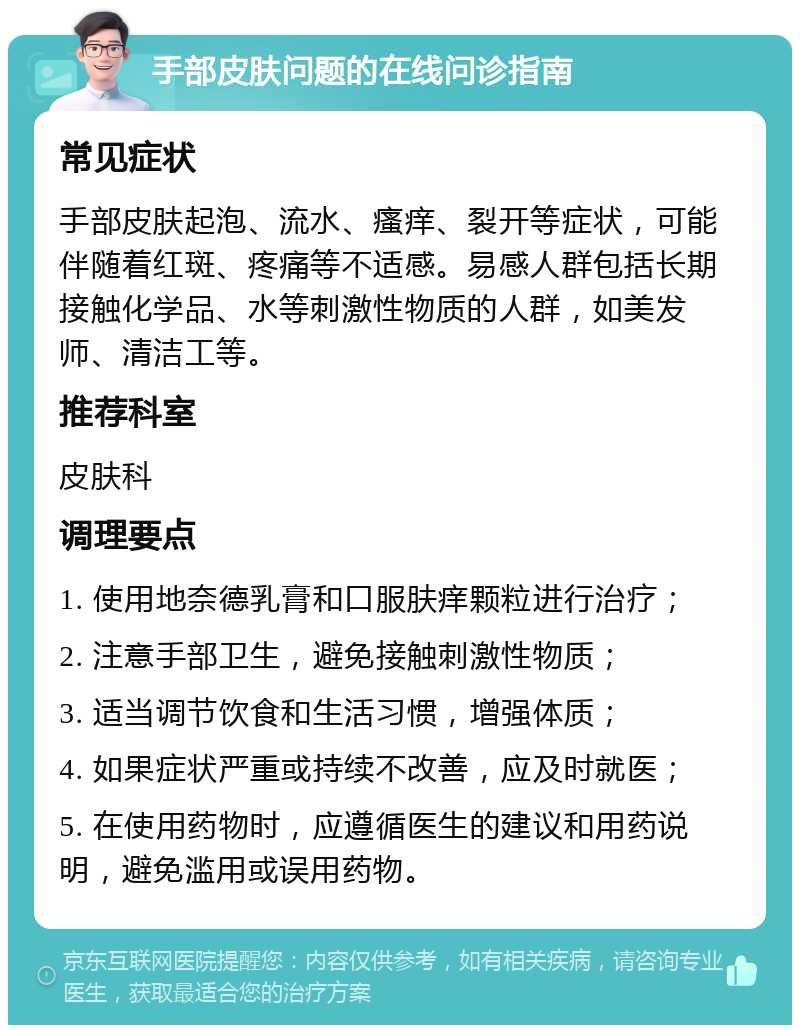 手部皮肤问题的在线问诊指南 常见症状 手部皮肤起泡、流水、瘙痒、裂开等症状，可能伴随着红斑、疼痛等不适感。易感人群包括长期接触化学品、水等刺激性物质的人群，如美发师、清洁工等。 推荐科室 皮肤科 调理要点 1. 使用地奈德乳膏和口服肤痒颗粒进行治疗； 2. 注意手部卫生，避免接触刺激性物质； 3. 适当调节饮食和生活习惯，增强体质； 4. 如果症状严重或持续不改善，应及时就医； 5. 在使用药物时，应遵循医生的建议和用药说明，避免滥用或误用药物。