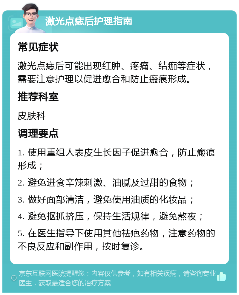 激光点痣后护理指南 常见症状 激光点痣后可能出现红肿、疼痛、结痂等症状，需要注意护理以促进愈合和防止瘢痕形成。 推荐科室 皮肤科 调理要点 1. 使用重组人表皮生长因子促进愈合，防止瘢痕形成； 2. 避免进食辛辣刺激、油腻及过甜的食物； 3. 做好面部清洁，避免使用油质的化妆品； 4. 避免抠抓挤压，保持生活规律，避免熬夜； 5. 在医生指导下使用其他祛疤药物，注意药物的不良反应和副作用，按时复诊。