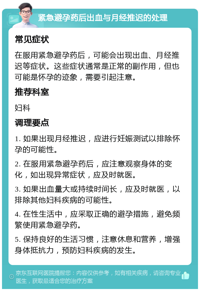 紧急避孕药后出血与月经推迟的处理 常见症状 在服用紧急避孕药后，可能会出现出血、月经推迟等症状。这些症状通常是正常的副作用，但也可能是怀孕的迹象，需要引起注意。 推荐科室 妇科 调理要点 1. 如果出现月经推迟，应进行妊娠测试以排除怀孕的可能性。 2. 在服用紧急避孕药后，应注意观察身体的变化，如出现异常症状，应及时就医。 3. 如果出血量大或持续时间长，应及时就医，以排除其他妇科疾病的可能性。 4. 在性生活中，应采取正确的避孕措施，避免频繁使用紧急避孕药。 5. 保持良好的生活习惯，注意休息和营养，增强身体抵抗力，预防妇科疾病的发生。