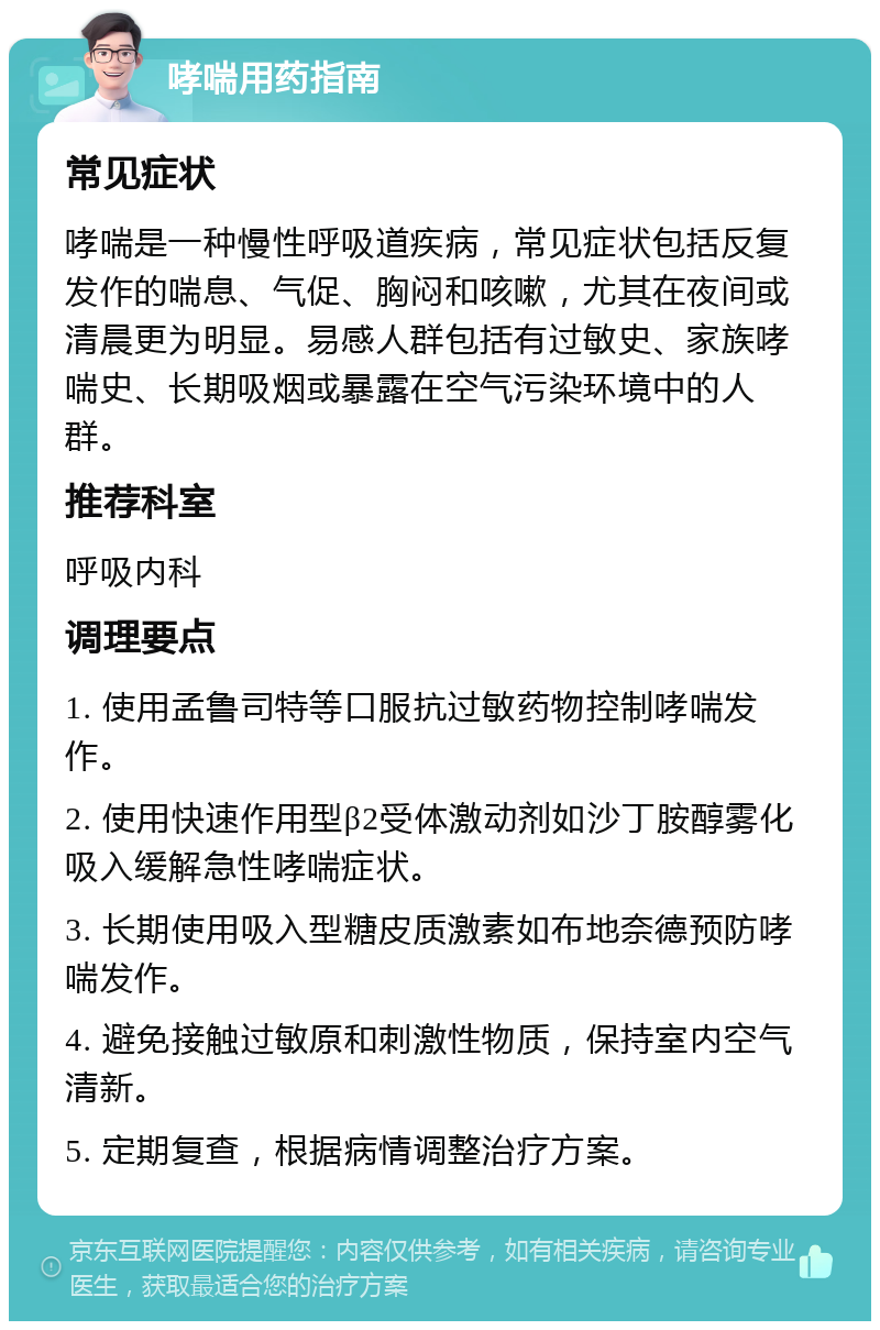 哮喘用药指南 常见症状 哮喘是一种慢性呼吸道疾病，常见症状包括反复发作的喘息、气促、胸闷和咳嗽，尤其在夜间或清晨更为明显。易感人群包括有过敏史、家族哮喘史、长期吸烟或暴露在空气污染环境中的人群。 推荐科室 呼吸内科 调理要点 1. 使用孟鲁司特等口服抗过敏药物控制哮喘发作。 2. 使用快速作用型β2受体激动剂如沙丁胺醇雾化吸入缓解急性哮喘症状。 3. 长期使用吸入型糖皮质激素如布地奈德预防哮喘发作。 4. 避免接触过敏原和刺激性物质，保持室内空气清新。 5. 定期复查，根据病情调整治疗方案。