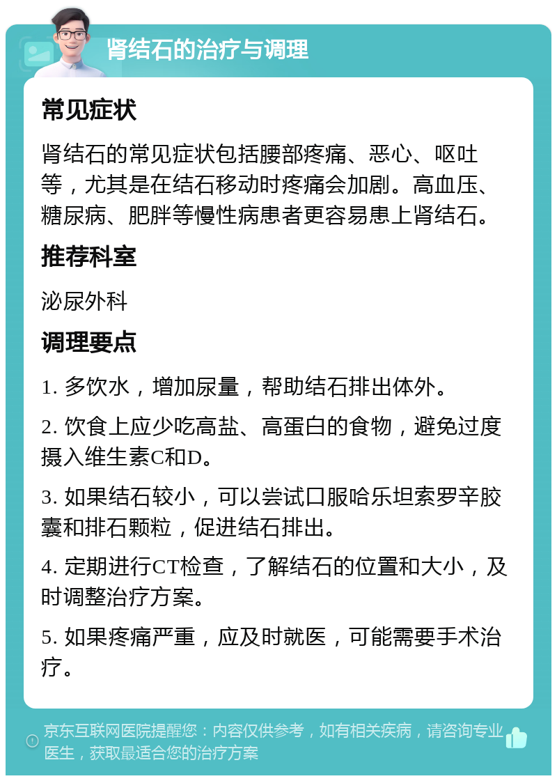 肾结石的治疗与调理 常见症状 肾结石的常见症状包括腰部疼痛、恶心、呕吐等，尤其是在结石移动时疼痛会加剧。高血压、糖尿病、肥胖等慢性病患者更容易患上肾结石。 推荐科室 泌尿外科 调理要点 1. 多饮水，增加尿量，帮助结石排出体外。 2. 饮食上应少吃高盐、高蛋白的食物，避免过度摄入维生素C和D。 3. 如果结石较小，可以尝试口服哈乐坦索罗辛胶囊和排石颗粒，促进结石排出。 4. 定期进行CT检查，了解结石的位置和大小，及时调整治疗方案。 5. 如果疼痛严重，应及时就医，可能需要手术治疗。