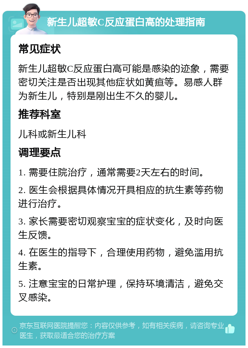 新生儿超敏C反应蛋白高的处理指南 常见症状 新生儿超敏C反应蛋白高可能是感染的迹象，需要密切关注是否出现其他症状如黄疸等。易感人群为新生儿，特别是刚出生不久的婴儿。 推荐科室 儿科或新生儿科 调理要点 1. 需要住院治疗，通常需要2天左右的时间。 2. 医生会根据具体情况开具相应的抗生素等药物进行治疗。 3. 家长需要密切观察宝宝的症状变化，及时向医生反馈。 4. 在医生的指导下，合理使用药物，避免滥用抗生素。 5. 注意宝宝的日常护理，保持环境清洁，避免交叉感染。