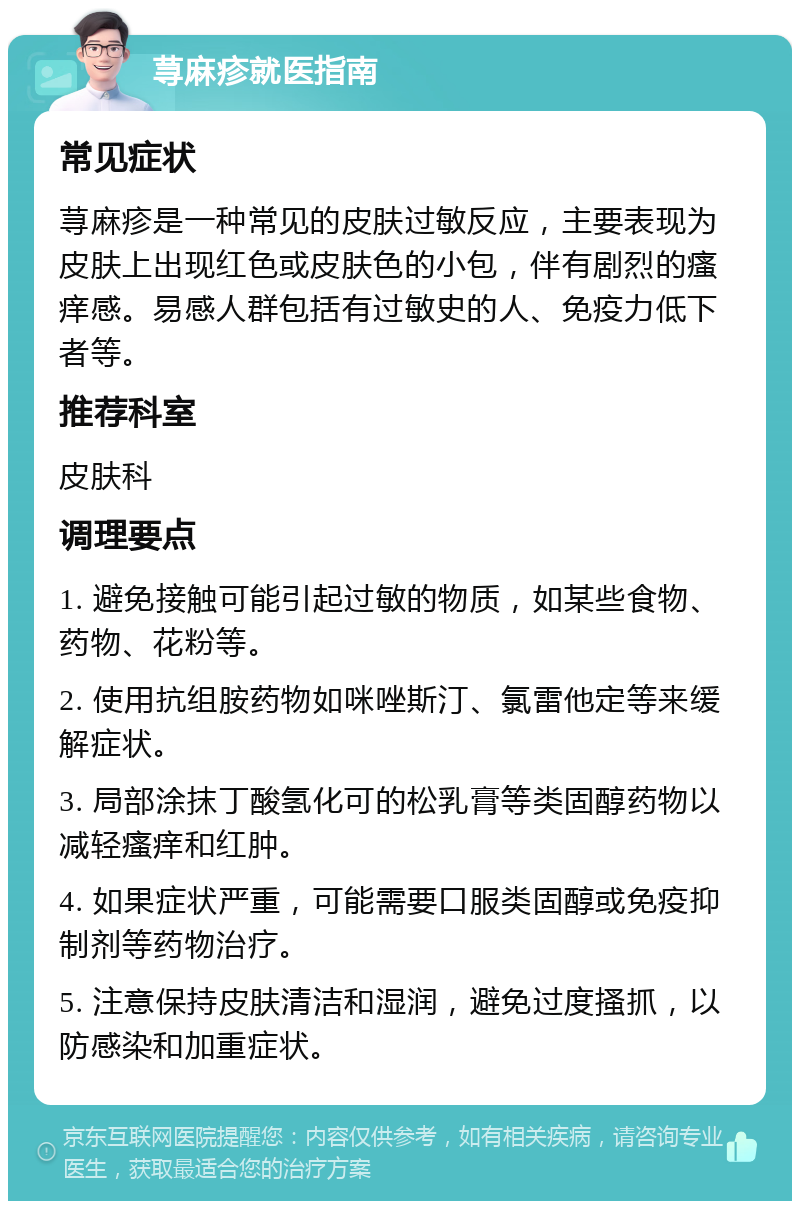 荨麻疹就医指南 常见症状 荨麻疹是一种常见的皮肤过敏反应，主要表现为皮肤上出现红色或皮肤色的小包，伴有剧烈的瘙痒感。易感人群包括有过敏史的人、免疫力低下者等。 推荐科室 皮肤科 调理要点 1. 避免接触可能引起过敏的物质，如某些食物、药物、花粉等。 2. 使用抗组胺药物如咪唑斯汀、氯雷他定等来缓解症状。 3. 局部涂抹丁酸氢化可的松乳膏等类固醇药物以减轻瘙痒和红肿。 4. 如果症状严重，可能需要口服类固醇或免疫抑制剂等药物治疗。 5. 注意保持皮肤清洁和湿润，避免过度搔抓，以防感染和加重症状。