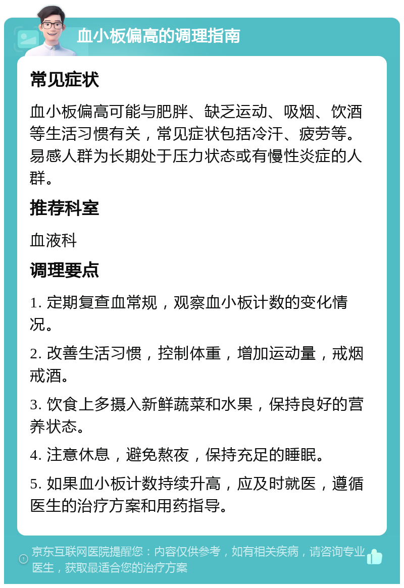 血小板偏高的调理指南 常见症状 血小板偏高可能与肥胖、缺乏运动、吸烟、饮酒等生活习惯有关，常见症状包括冷汗、疲劳等。易感人群为长期处于压力状态或有慢性炎症的人群。 推荐科室 血液科 调理要点 1. 定期复查血常规，观察血小板计数的变化情况。 2. 改善生活习惯，控制体重，增加运动量，戒烟戒酒。 3. 饮食上多摄入新鲜蔬菜和水果，保持良好的营养状态。 4. 注意休息，避免熬夜，保持充足的睡眠。 5. 如果血小板计数持续升高，应及时就医，遵循医生的治疗方案和用药指导。