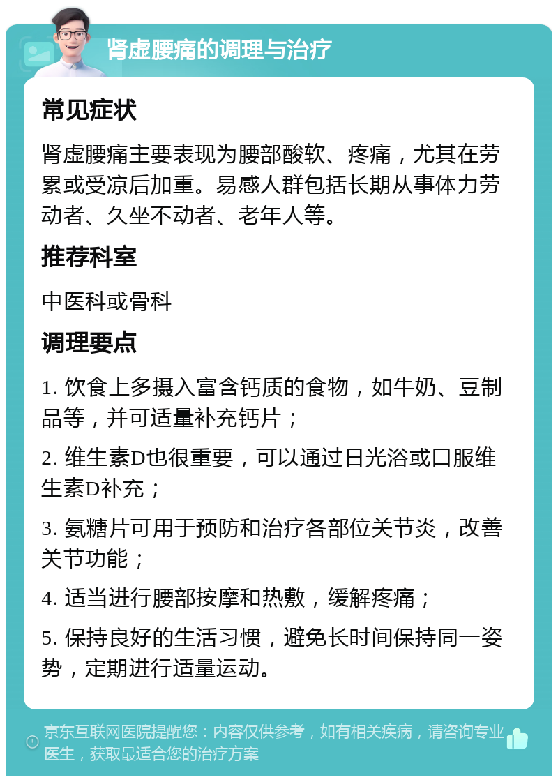 肾虚腰痛的调理与治疗 常见症状 肾虚腰痛主要表现为腰部酸软、疼痛，尤其在劳累或受凉后加重。易感人群包括长期从事体力劳动者、久坐不动者、老年人等。 推荐科室 中医科或骨科 调理要点 1. 饮食上多摄入富含钙质的食物，如牛奶、豆制品等，并可适量补充钙片； 2. 维生素D也很重要，可以通过日光浴或口服维生素D补充； 3. 氨糖片可用于预防和治疗各部位关节炎，改善关节功能； 4. 适当进行腰部按摩和热敷，缓解疼痛； 5. 保持良好的生活习惯，避免长时间保持同一姿势，定期进行适量运动。