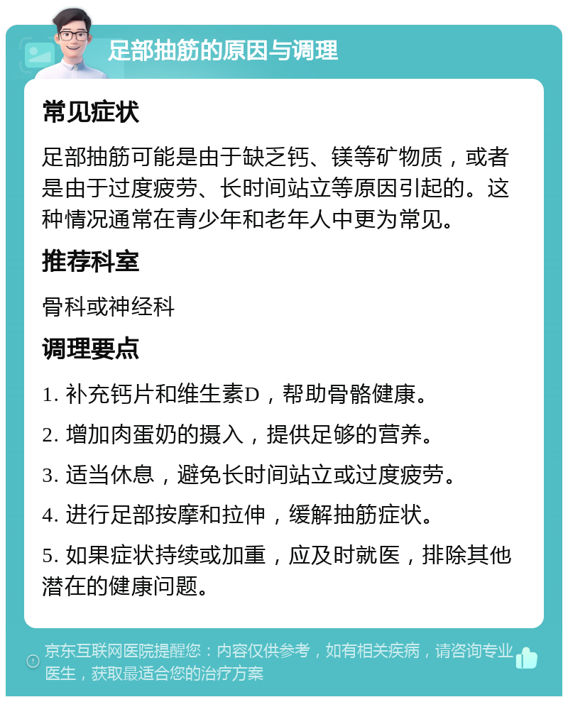 足部抽筋的原因与调理 常见症状 足部抽筋可能是由于缺乏钙、镁等矿物质，或者是由于过度疲劳、长时间站立等原因引起的。这种情况通常在青少年和老年人中更为常见。 推荐科室 骨科或神经科 调理要点 1. 补充钙片和维生素D，帮助骨骼健康。 2. 增加肉蛋奶的摄入，提供足够的营养。 3. 适当休息，避免长时间站立或过度疲劳。 4. 进行足部按摩和拉伸，缓解抽筋症状。 5. 如果症状持续或加重，应及时就医，排除其他潜在的健康问题。