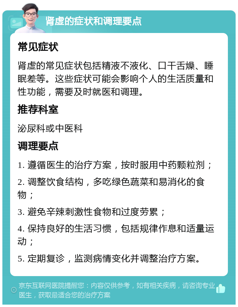 肾虚的症状和调理要点 常见症状 肾虚的常见症状包括精液不液化、口干舌燥、睡眠差等。这些症状可能会影响个人的生活质量和性功能，需要及时就医和调理。 推荐科室 泌尿科或中医科 调理要点 1. 遵循医生的治疗方案，按时服用中药颗粒剂； 2. 调整饮食结构，多吃绿色蔬菜和易消化的食物； 3. 避免辛辣刺激性食物和过度劳累； 4. 保持良好的生活习惯，包括规律作息和适量运动； 5. 定期复诊，监测病情变化并调整治疗方案。