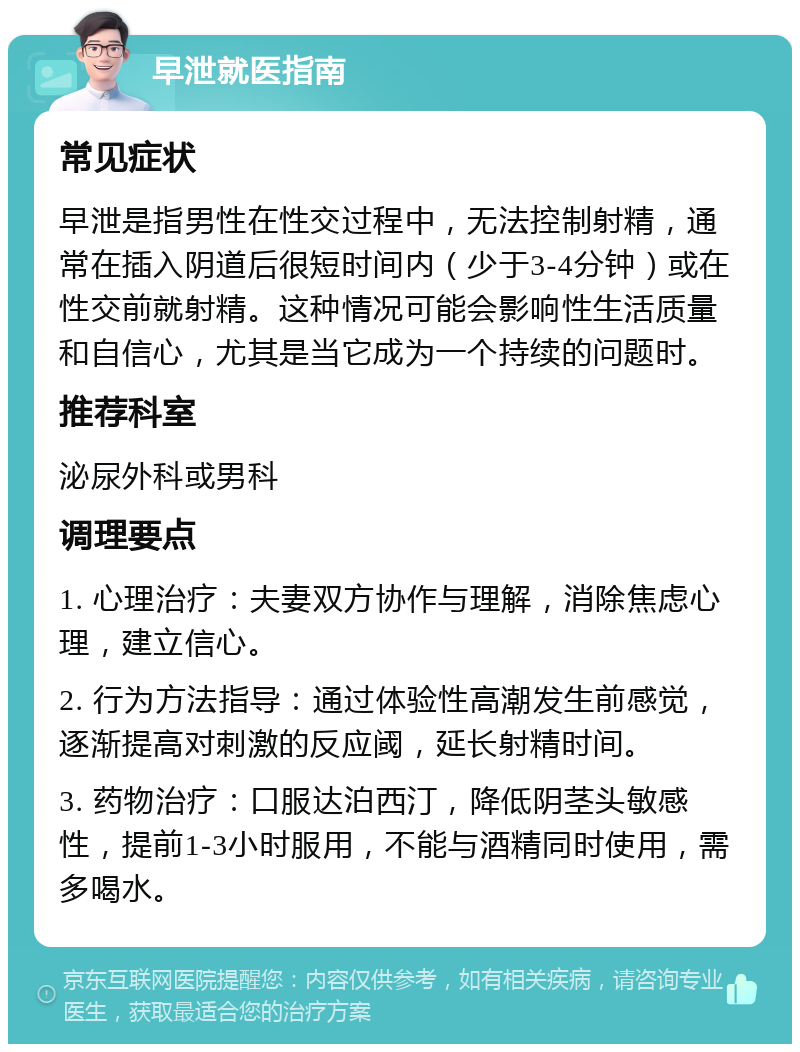 早泄就医指南 常见症状 早泄是指男性在性交过程中，无法控制射精，通常在插入阴道后很短时间内（少于3-4分钟）或在性交前就射精。这种情况可能会影响性生活质量和自信心，尤其是当它成为一个持续的问题时。 推荐科室 泌尿外科或男科 调理要点 1. 心理治疗：夫妻双方协作与理解，消除焦虑心理，建立信心。 2. 行为方法指导：通过体验性高潮发生前感觉，逐渐提高对刺激的反应阈，延长射精时间。 3. 药物治疗：口服达泊西汀，降低阴茎头敏感性，提前1-3小时服用，不能与酒精同时使用，需多喝水。