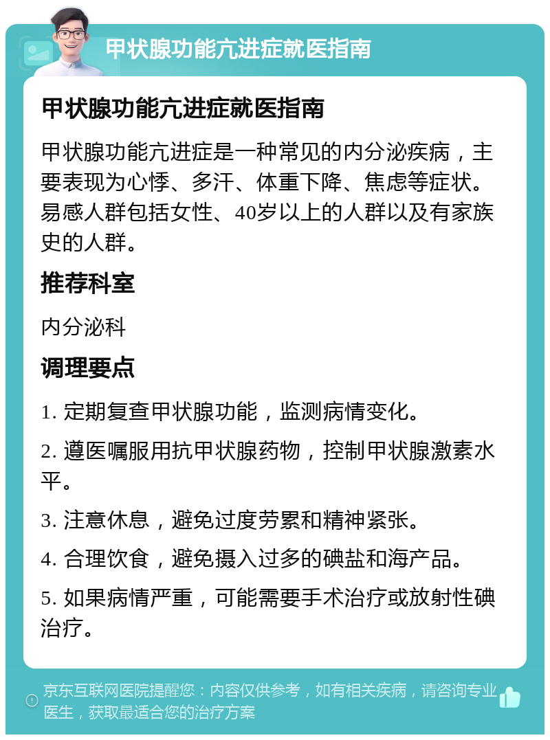 甲状腺功能亢进症就医指南 甲状腺功能亢进症就医指南 甲状腺功能亢进症是一种常见的内分泌疾病，主要表现为心悸、多汗、体重下降、焦虑等症状。易感人群包括女性、40岁以上的人群以及有家族史的人群。 推荐科室 内分泌科 调理要点 1. 定期复查甲状腺功能，监测病情变化。 2. 遵医嘱服用抗甲状腺药物，控制甲状腺激素水平。 3. 注意休息，避免过度劳累和精神紧张。 4. 合理饮食，避免摄入过多的碘盐和海产品。 5. 如果病情严重，可能需要手术治疗或放射性碘治疗。