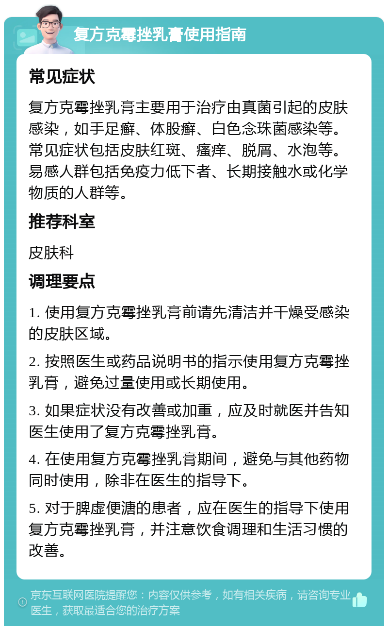 复方克霉挫乳膏使用指南 常见症状 复方克霉挫乳膏主要用于治疗由真菌引起的皮肤感染，如手足癣、体股癣、白色念珠菌感染等。常见症状包括皮肤红斑、瘙痒、脱屑、水泡等。易感人群包括免疫力低下者、长期接触水或化学物质的人群等。 推荐科室 皮肤科 调理要点 1. 使用复方克霉挫乳膏前请先清洁并干燥受感染的皮肤区域。 2. 按照医生或药品说明书的指示使用复方克霉挫乳膏，避免过量使用或长期使用。 3. 如果症状没有改善或加重，应及时就医并告知医生使用了复方克霉挫乳膏。 4. 在使用复方克霉挫乳膏期间，避免与其他药物同时使用，除非在医生的指导下。 5. 对于脾虚便溏的患者，应在医生的指导下使用复方克霉挫乳膏，并注意饮食调理和生活习惯的改善。