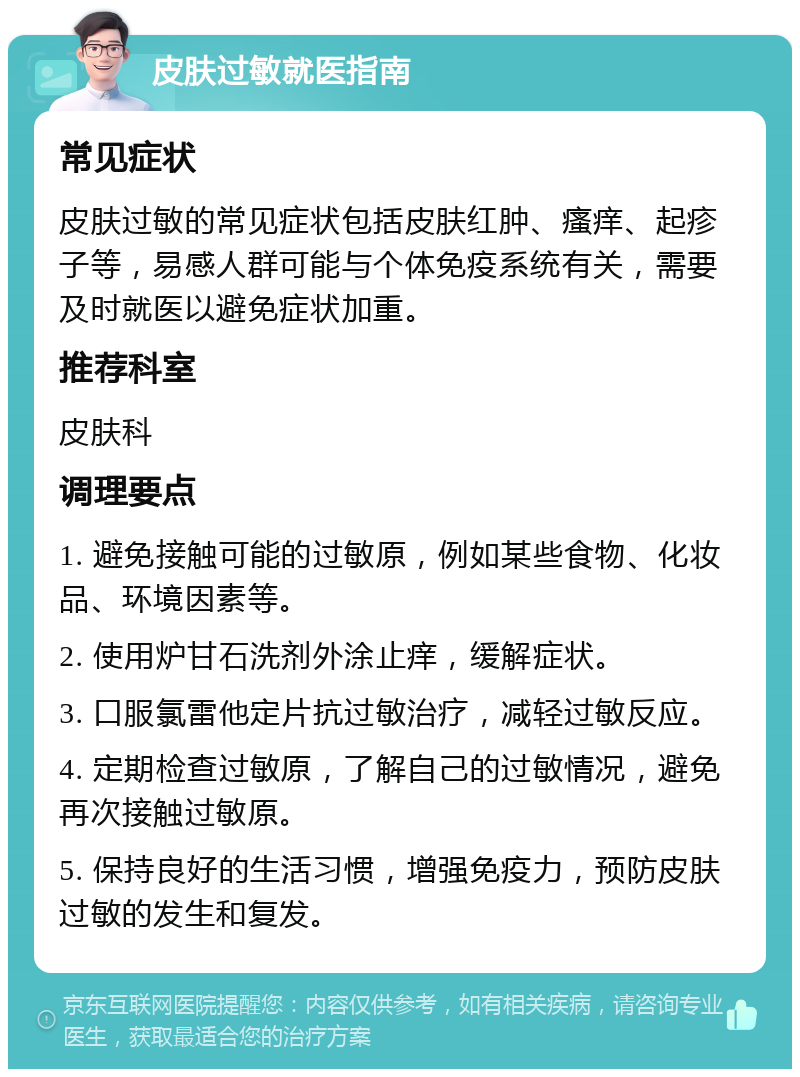 皮肤过敏就医指南 常见症状 皮肤过敏的常见症状包括皮肤红肿、瘙痒、起疹子等，易感人群可能与个体免疫系统有关，需要及时就医以避免症状加重。 推荐科室 皮肤科 调理要点 1. 避免接触可能的过敏原，例如某些食物、化妆品、环境因素等。 2. 使用炉甘石洗剂外涂止痒，缓解症状。 3. 口服氯雷他定片抗过敏治疗，减轻过敏反应。 4. 定期检查过敏原，了解自己的过敏情况，避免再次接触过敏原。 5. 保持良好的生活习惯，增强免疫力，预防皮肤过敏的发生和复发。